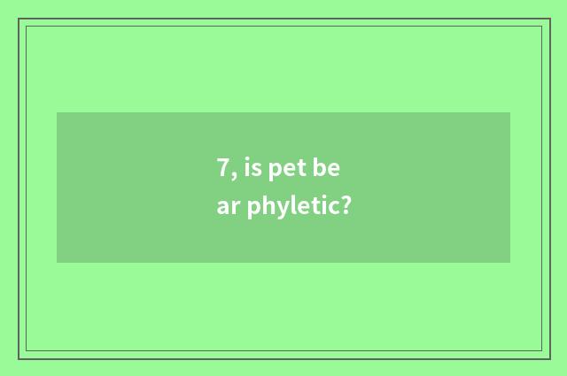 7, is pet bear phyletic?