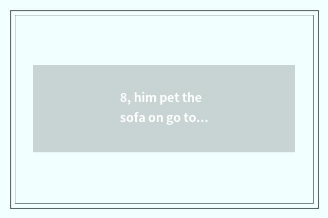 8, him pet the sofa on go to bed should certainly does my home compare bear? Pet