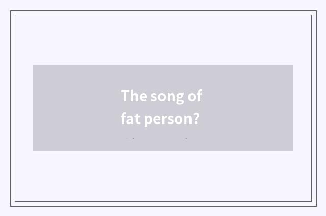 The song of fat person?