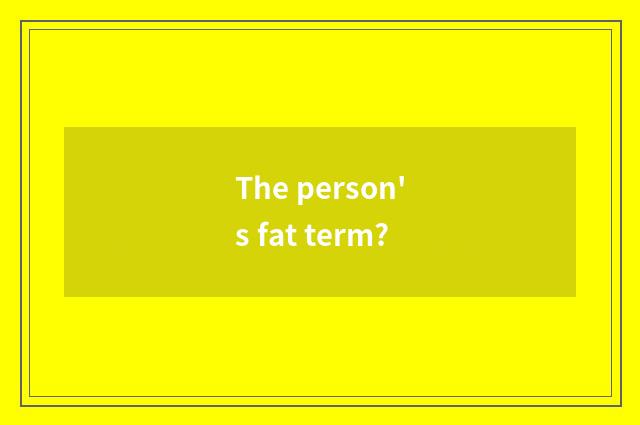 The person's fat term?