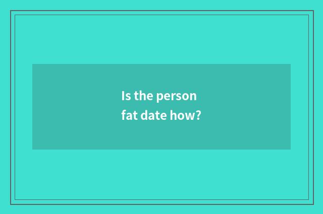 Is the person fat date how?