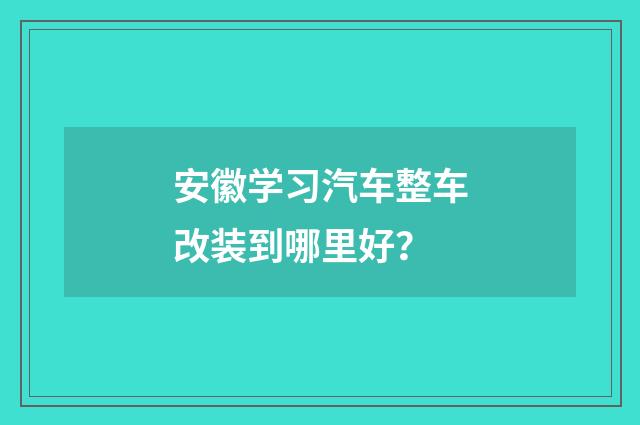 安徽学习汽车整车改装到哪里好?