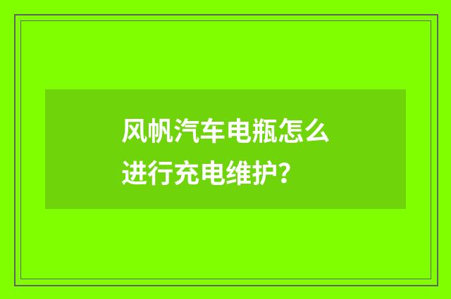 风帆汽车电瓶怎么进行充电维护？