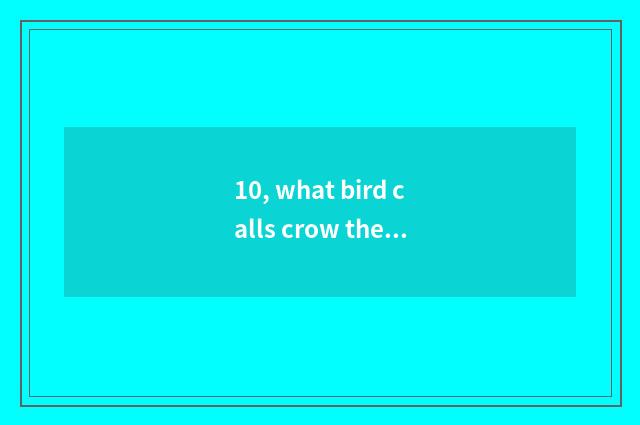 10, what bird calls crow the tooth?
