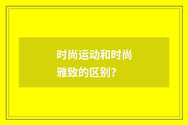 时尚运动和时尚雅致的区别?