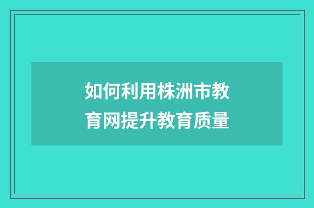 如何利用株洲市教育网提升教育质量