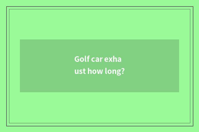 Golf car exhaust how long?