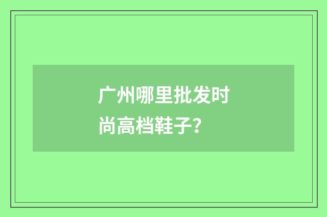 广州哪里批发时尚高档鞋子？