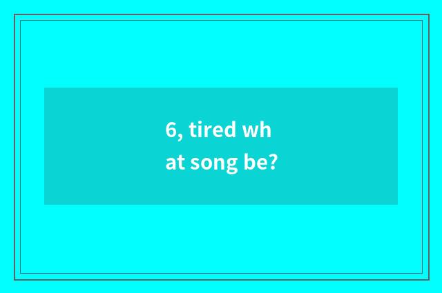 6, tired what song be?