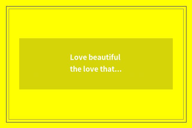 Love beautiful the love that where goes to beautiful who be?