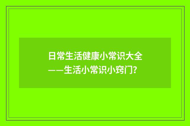 日常生活健康小常识大全——生活小常识小窍门？