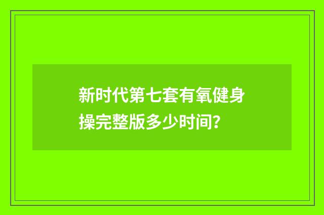新时代第七套有氧健身操完整版多少时间？