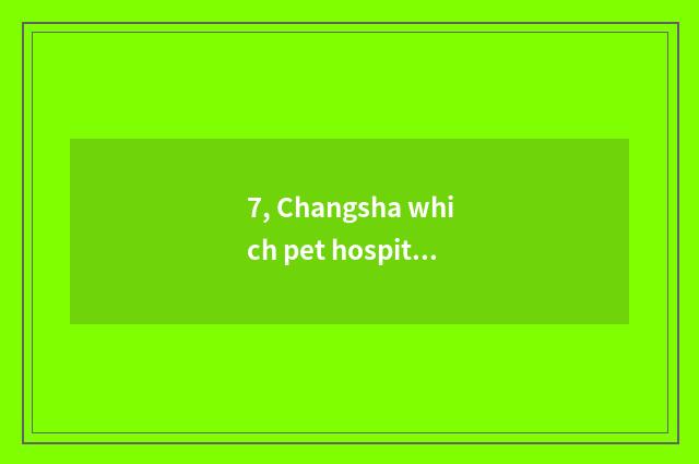 7, Changsha which pet hospital is good?