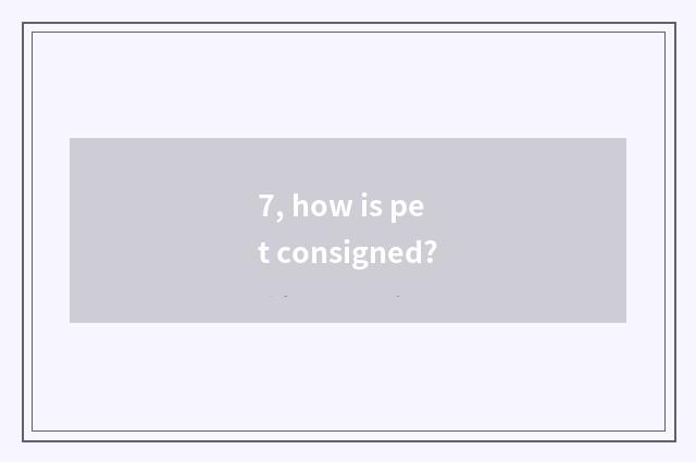 7, how is pet consigned?