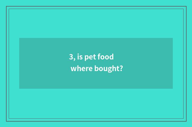3, is pet food where bought?