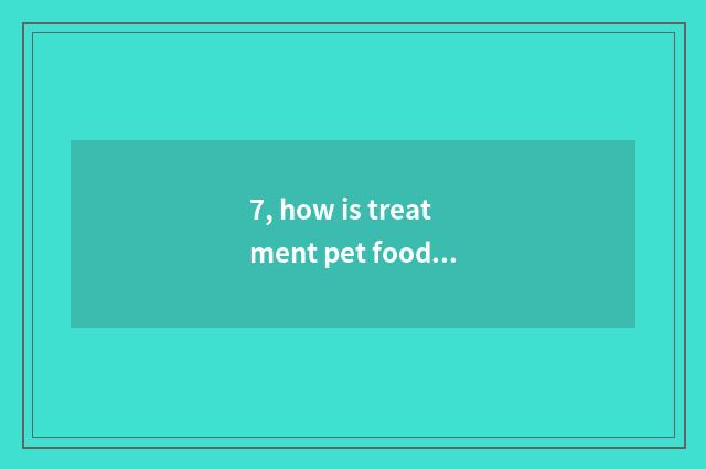 7, how is treatment pet food obtained?