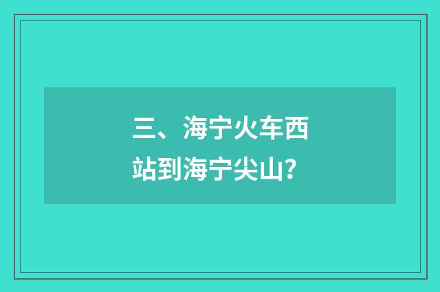 三、海宁火车西站到海宁尖山？