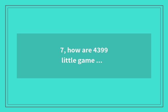 7, how are 4399 little game put? How are 4399 little game put?