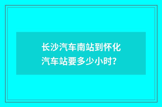 长沙汽车南站到怀化汽车站要多少小时？