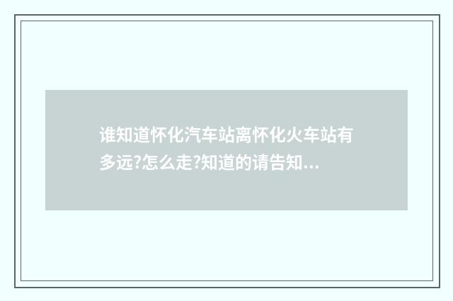 谁知道怀化汽车站离怀化火车站有多远?怎么走?知道的请告知，谢谢？