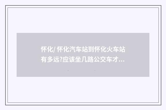 怀化/ 怀化汽车站到怀化火车站有多远?应该坐几路公交车才能到? 旅游新人一枚，请帮帮忙？