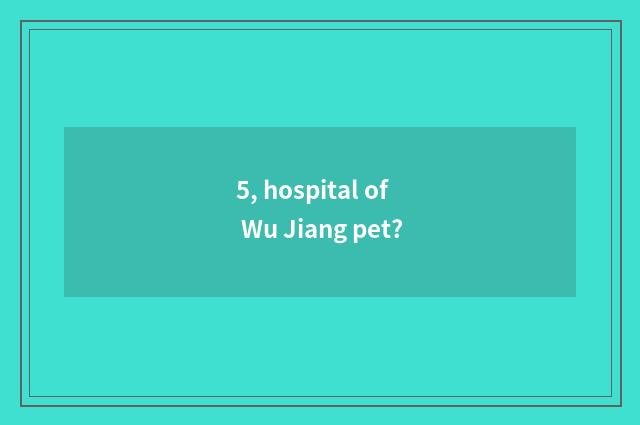 5, hospital of Wu Jiang pet?