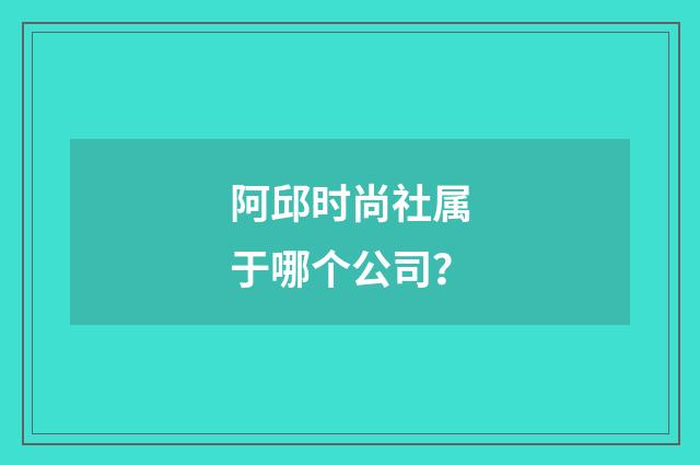 阿邱时尚社属于哪个公司？