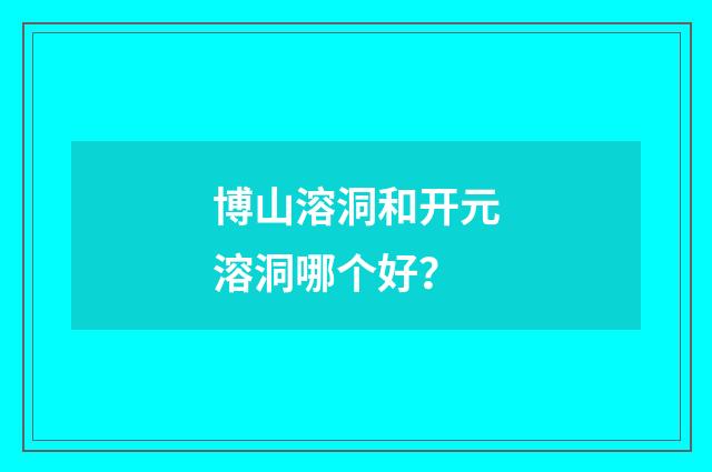 博山溶洞和开元溶洞哪个好？