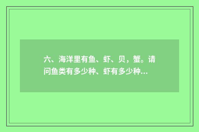 六、海洋里有鱼、虾、贝，蟹。请问鱼类有多少种、虾有多少种、贝有多少种，蟹又有多少种？