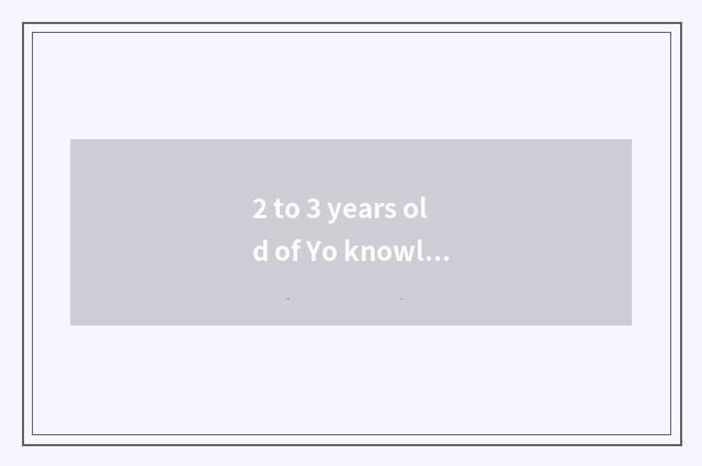 2 to 3 years old of Yo knowledge?