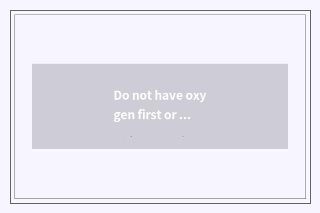 Do not have oxygen first or have oxygen?