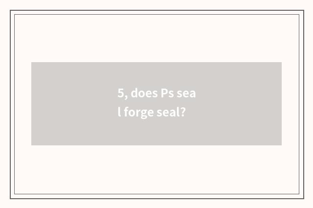 5, does Ps seal forge seal?