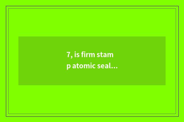 7, is firm stamp atomic seal?