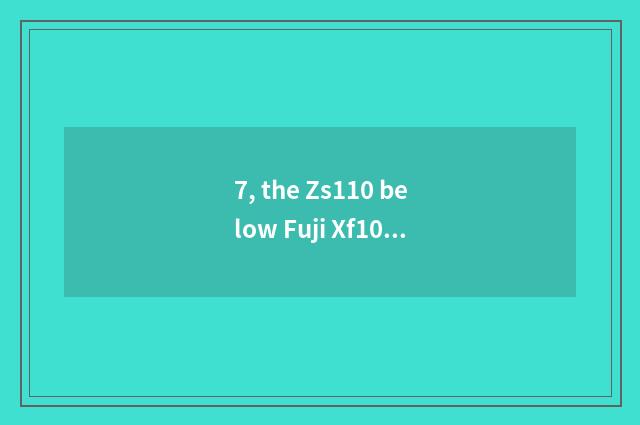 7, the Zs110 below Fuji Xf10 or pine?