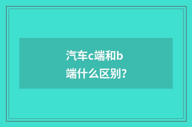 汽车c端和b端什么区别？