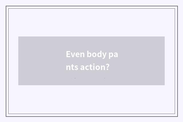 Even body pants action?