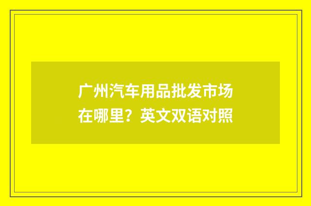 广州汽车用品批发市场在哪里？英文双语对照
