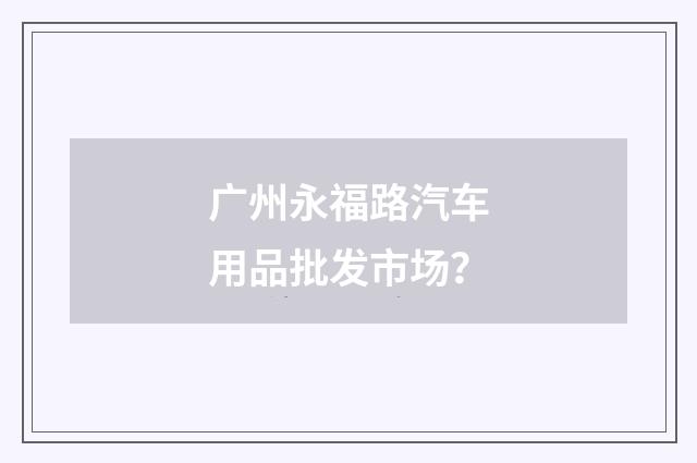 广州永福路汽车用品批发市场？