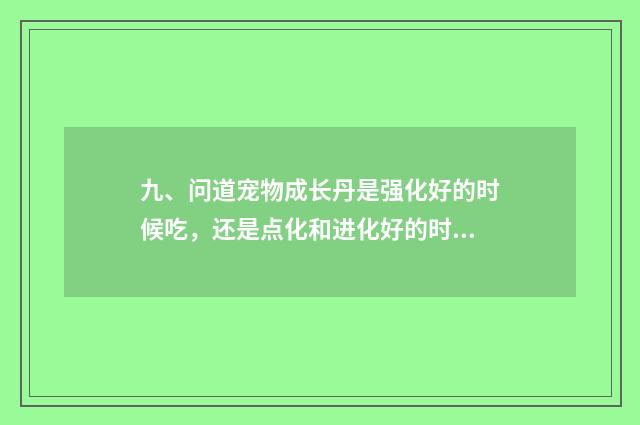 九、问道宠物成长丹是强化好的时候吃，还是点化和进化好的时候吃?给个明确的答案？