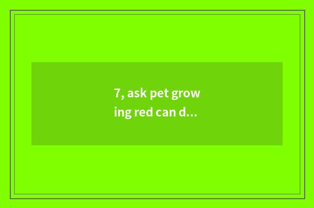 7, ask pet growing red can darling all growing wash full?