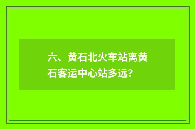 六、黄石北火车站离黄石客运中心站多远?