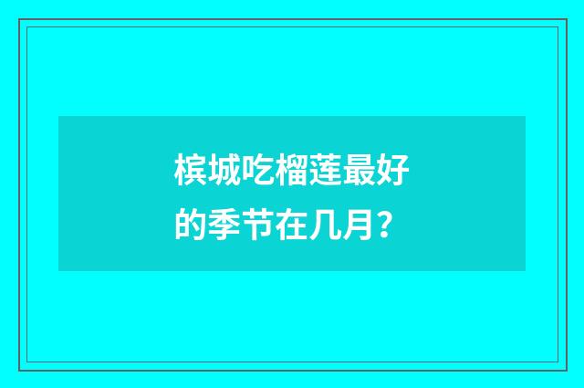 槟城吃榴莲最好的季节在几月？
