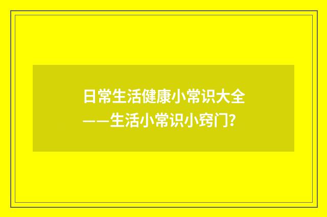 日常生活健康小常识大全——生活小常识小窍门？
