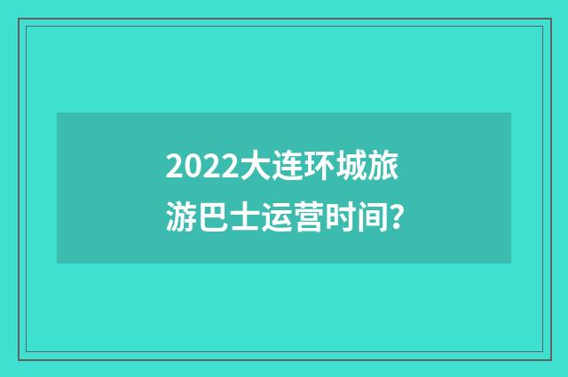 2022大连环城旅游巴士运营时间？