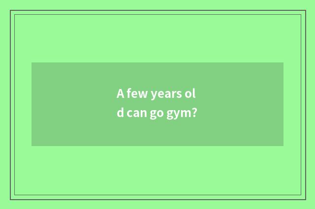 A few years old can go gym?