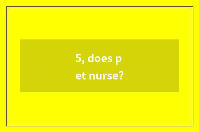 5, does pet nurse?