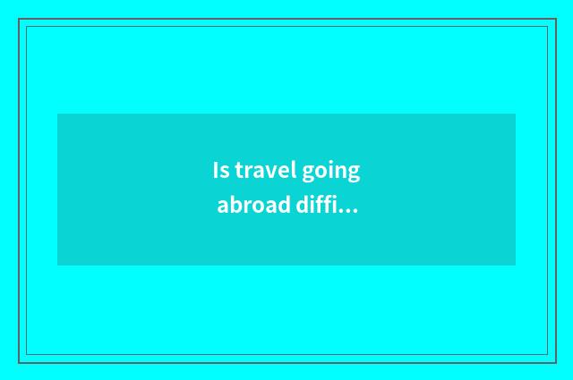 Is travel going abroad difficult?