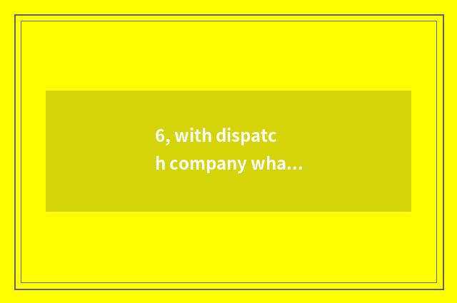 6, with dispatch company what be?