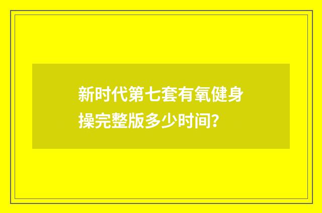 新时代第七套有氧健身操完整版多少时间?