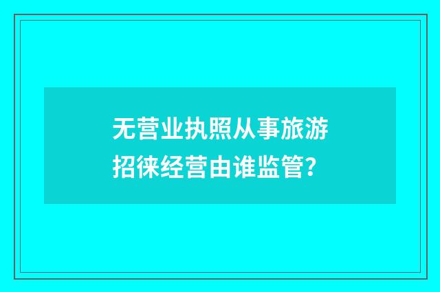 无营业执照从事旅游招徕经营由谁监管？